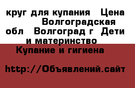 круг для купания › Цена ­ 200 - Волгоградская обл., Волгоград г. Дети и материнство » Купание и гигиена   